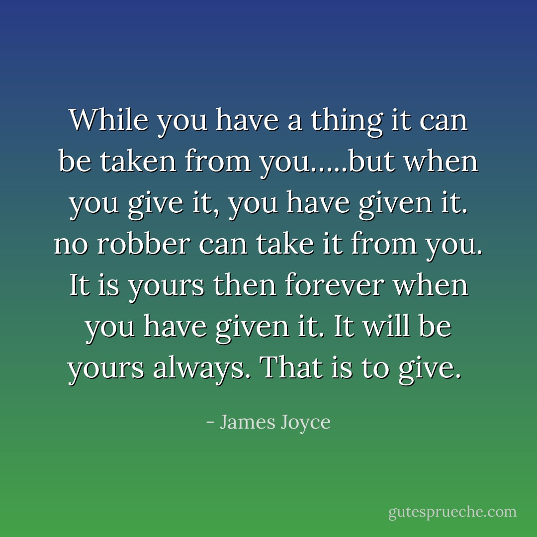 While you have a thing it can be taken from you…..but when you give it, you have given it. no robber can take it from you. It is yours then forever when you have given it. It will be yours always. That is to give.  - James Joyce