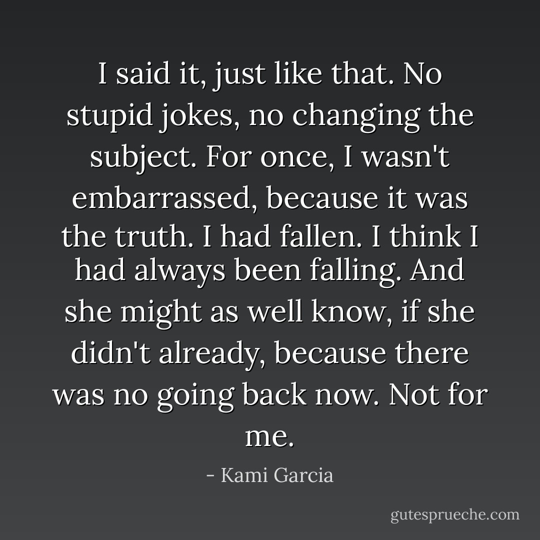 I said it, just like that. No stupid jokes, no changing the subject. For once, I wasn't embarrassed, because it was the truth. I had fallen. I think I had always been falling. And she might as well know, if she didn't already, because there was no going back now. Not for me. - Kami Garcia