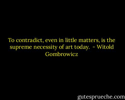 To contradict, even in little matters, is the supreme necessity of art today.  - Witold Gombrowicz