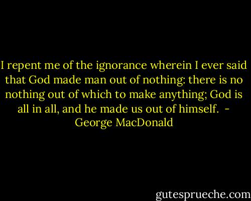 I repent me of the ignorance wherein I ever said that God made man out of nothing: there is no nothing out of which to make anything; God is all in all, and he made us out of himself.  - George MacDonald