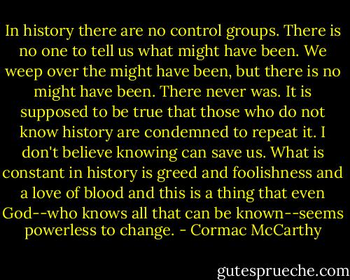 In history there are no control groups. There is no one to tell us what might have been. We weep over the might have been, but there is no might have been. There never was. It is supposed to be true that those who do not know history are condemned to repeat it. I don't believe knowing can save us. What is constant in history is greed and foolishness and a love of blood and this is a thing that even God--who knows all that can be known--seems powerless to change. - Cormac McCarthy