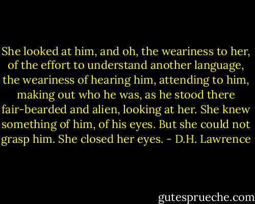 She looked at him, and oh, the weariness to her, of the<br />effort to understand another language, the weariness of hearing<br />him, attending to him, making out who he was, as he stood there<br />fair-bearded and alien, looking at her. She knew something of<br />him, of his eyes. But she could not grasp him. She closed her<br />eyes. - D.H. Lawrence