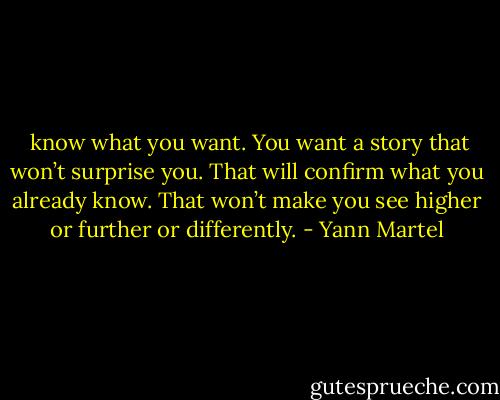  know what you want. You want a story that won’t surprise you. That will confirm what you already know. That won’t make you see higher or further or differently. - Yann Martel