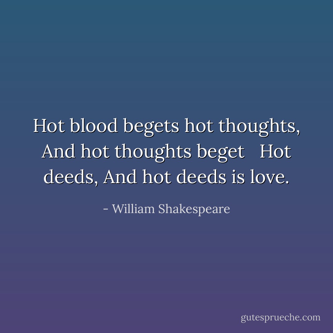 Hot blood begets hot thoughts,<br />And hot thoughts beget <br /> Hot deeds,<br />And hot deeds is love. - William Shakespeare