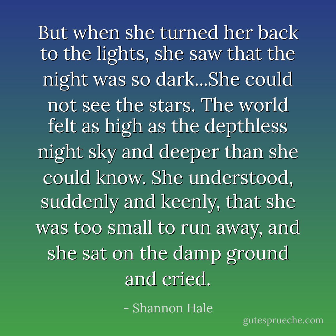 But when she turned her back to the lights, she saw that the night was so dark...She could not see the stars. The world felt as high as the depthless night sky and deeper than she could know. She understood, suddenly and keenly, that she was too small to run away, and she sat on the damp ground and cried. - Shannon Hale
