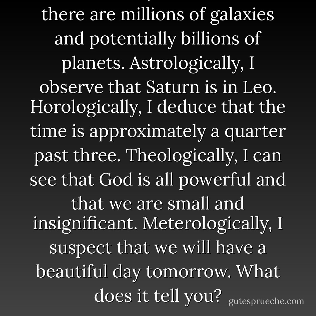 Astronomically, it tells me that there are millions of galaxies and potentially billions of planets. Astrologically, I observe that Saturn is in Leo. Horologically, I deduce that the time is approximately a quarter past three. Theologically, I can see that God is all powerful and that we are small and insignificant. Meterologically, I suspect that we will have a beautiful day tomorrow. What does it tell you? - Dorothy Mccoy