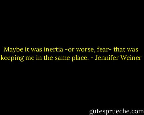 Maybe it was inertia -or worse, fear- that was keeping me in the same place. - Jennifer Weiner