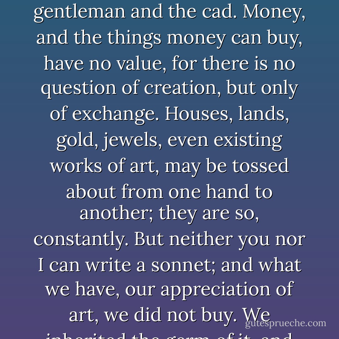 Am I right in suggesting that ordinary life is a mean between these extremes, that the noble man devotes his material wealth to lofty ends, the advancement of science, or art, or some such true ideal; and that the base man does the opposite by concentrating all his abilities on the amassing of wealth?'<br /><br />Exactly; that is the real distinction between the artist and the bourgeois, or, if you prefer it, between the gentleman and the cad. Money, and the things money can buy, have no value, for there is no question of creation, but only of exchange. Houses, lands, gold, jewels, even existing works of art, may be tossed about from one hand to another; they are so, constantly. But neither you nor I can write a sonnet; and what we have, our appreciation of art, we did not buy. We inherited the germ of it, and we developed it by the sweat of our brows. The possession of money helped us, but only by giving us time and opportunity and the means of travel. Anyhow, the principle is clear; one must sacrifice the lower to the higher, and, as the Greeks did with their oxen, one must fatten and bedeck the lower, so that it may be the worthier offering. - Aleister Crowley