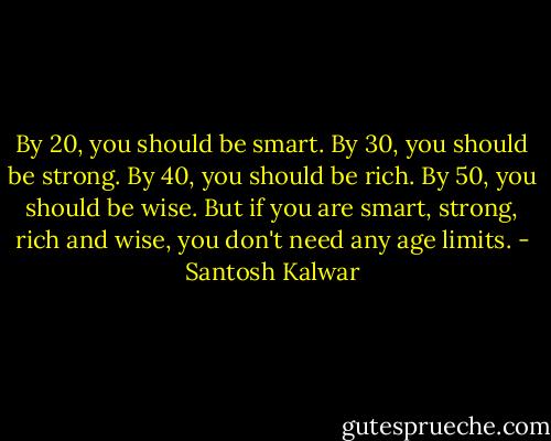 By 20, you should be smart. By 30, you should be strong. By 40, you should be rich. By 50, you should be wise. But if you are smart, strong, rich and wise, you don't need any age limits. - Santosh Kalwar