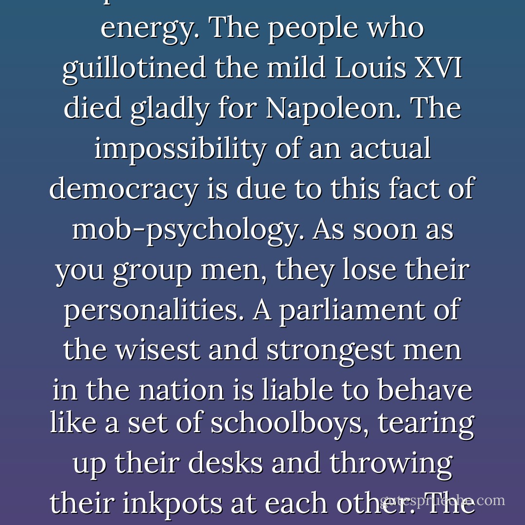 In Astrology, the moon, among its other meanings, has that of "the common people," who submit (they know not why) to any independent will that can express itself with sufficient energy. The people who guillotined the mild Louis XVI died gladly for Napoleon. The impossibility of an actual democracy is due to this fact of mob-psychology. As soon as you group men, they lose their personalities. A parliament of the wisest and strongest men in the nation is liable to behave like a set of schoolboys, tearing up their desks and throwing their inkpots at each other. The only possibility of co-operation lies in discipline and autocracy, which men have sometimes established in the name of equal rights. - Aleister Crowley