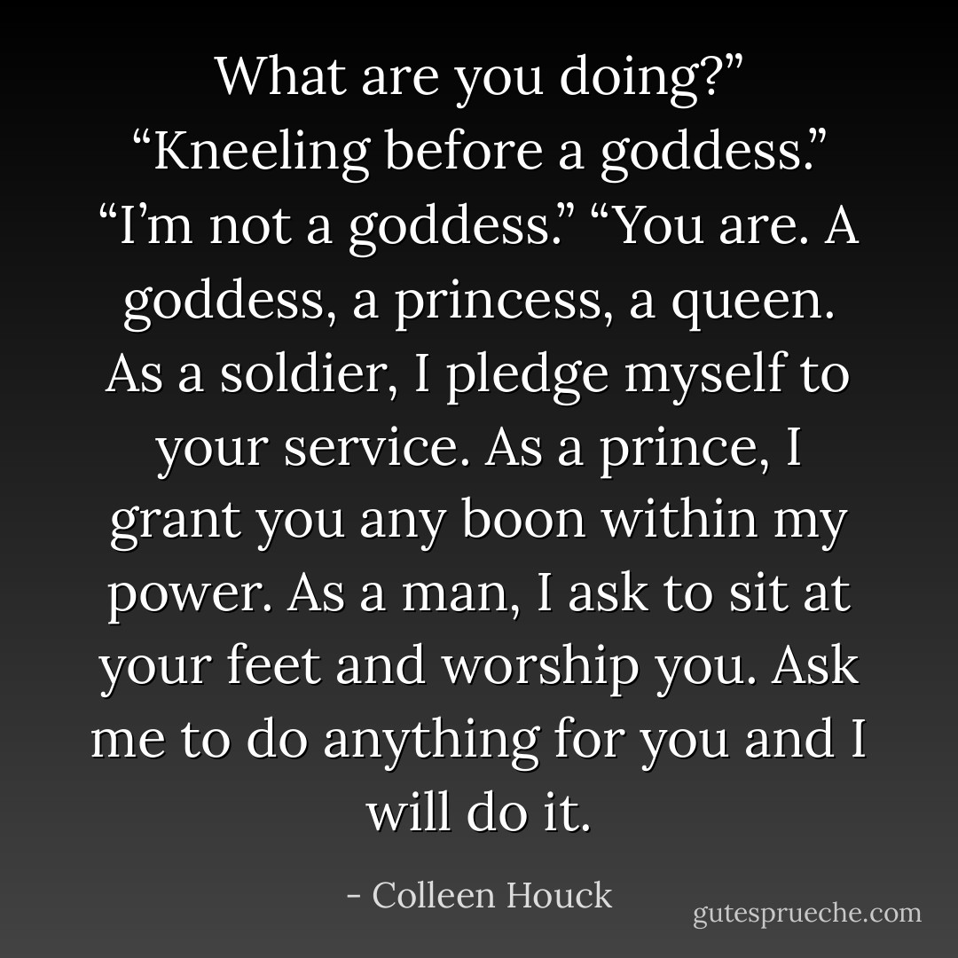 What are you doing?”<br />“Kneeling before a goddess.”<br />“I’m not a goddess.”<br />“You are. A goddess, a princess, a queen. As a soldier, I pledge myself to your service. As a prince, I grant you any boon within my power. As a man, I ask to sit at your feet and worship you. Ask me to do anything for you and I will do it. - Colleen Houck