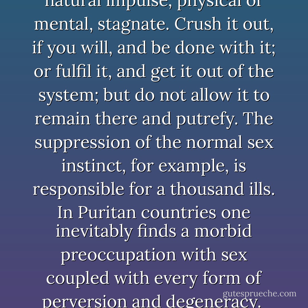 It is a terrible error to let any natural impulse, physical or mental, stagnate. Crush it out, if you will, and be done with it; or fulfil it, and get it out of the system; but do not allow it to remain there and putrefy. The suppression of the normal sex instinct, for example, is responsible for a thousand ills. In Puritan countries one inevitably finds a morbid preoccupation with sex coupled with every form of perversion and degeneracy.  - Aleister Crowley