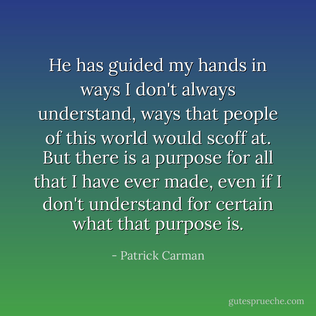 He has guided my hands in ways I don't always understand, ways that people of this world would scoff at. But there is a purpose for all that I have ever made, even if I don't understand for certain what that purpose is. - Patrick Carman