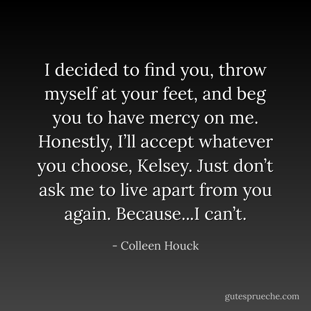 I decided to find you, throw myself at your feet, and beg you to have mercy on me. Honestly, I’ll accept whatever you choose, Kelsey. Just don’t ask me to live apart from you again. Because...I can’t. - Colleen Houck