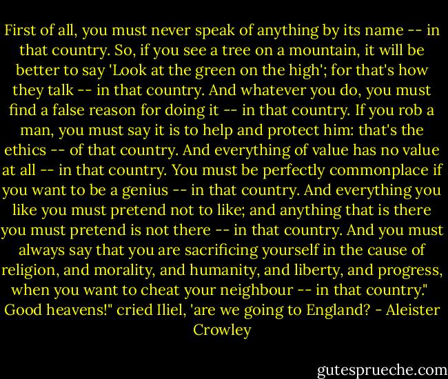 First of all, you must never speak of anything by its name -- in that country. So, if you see a tree on a mountain, it will be better to say 'Look at the green on the high'; for that's how they talk -- in that country. And whatever you do, you must find a false reason for doing it -- in that country. If you rob a man, you must say it is to help and protect him: that's the ethics -- of that country. And everything of value has no value at all -- in that country. You must be perfectly commonplace if you want to be a genius -- in that country. And everything you like you must pretend not to like; and anything that is there you must pretend is not there -- in that country. And you must always say that you are sacrificing yourself in the cause of religion, and morality, and humanity, and liberty, and progress, when you want to cheat your neighbour -- in that country."<br /><br />Good heavens!" cried Iliel, 'are we going to England? - Aleister Crowley