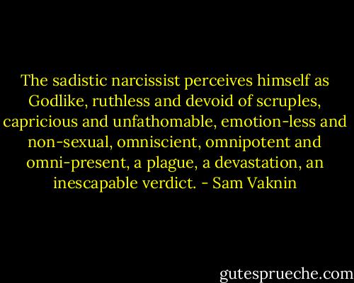 The sadistic narcissist perceives himself as Godlike, ruthless and devoid of scruples, capricious and unfathomable, emotion-less and non-sexual, omniscient, omnipotent and omni-present, a plague, a devastation, an inescapable verdict. - Sam Vaknin