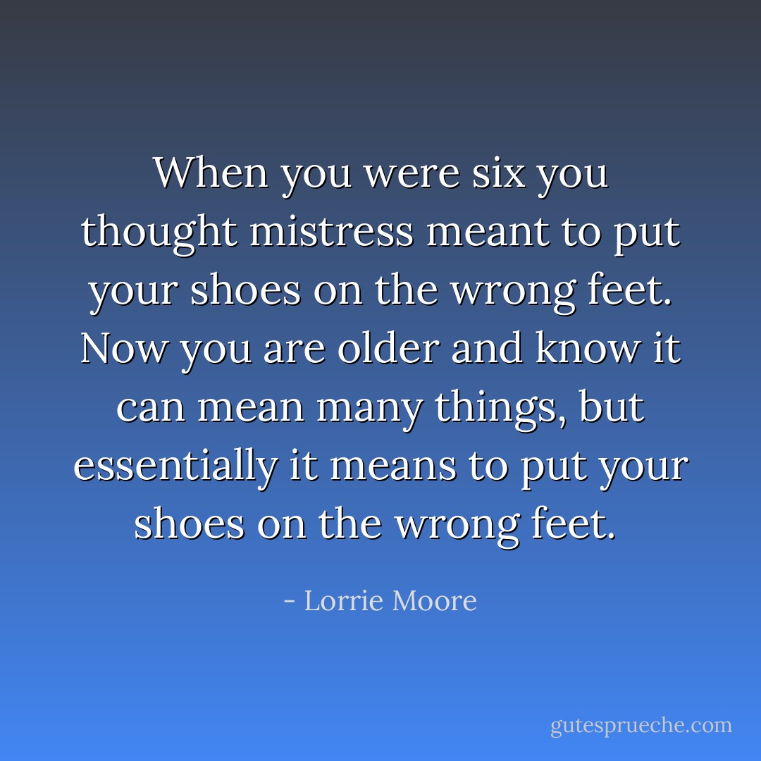When you were six you thought mistress meant to put your shoes on the wrong feet. Now you are older and know it can mean many things, but essentially it means to put your shoes on the wrong feet.  - Lorrie Moore