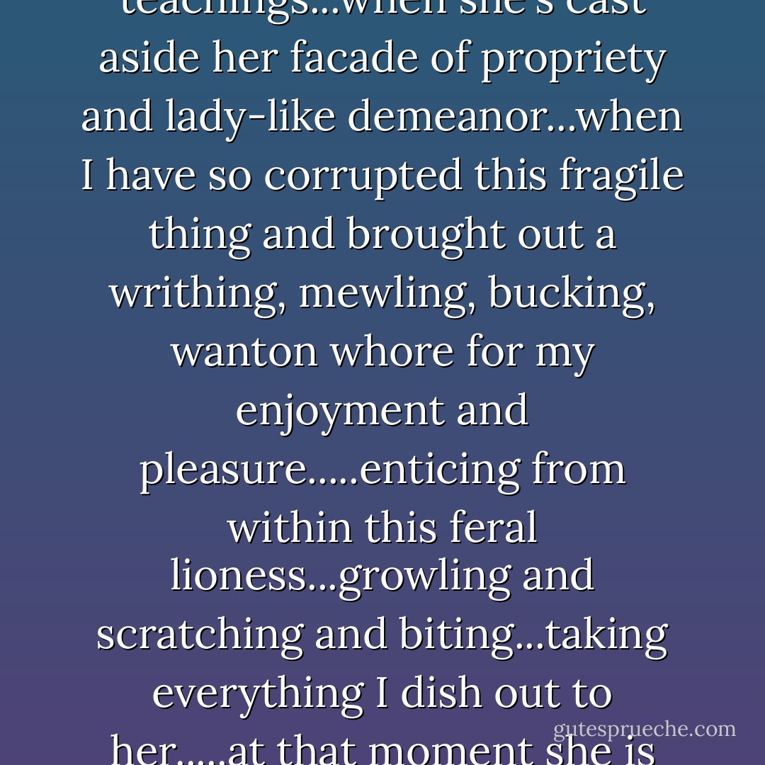 When she's abandoned her moral center and teachings...when she's cast aside her facade of propriety and lady-like demeanor...when I have so corrupted this fragile thing and brought out a writhing, mewling, bucking, wanton whore for my enjoyment and pleasure.....enticing from within this feral lioness...growling and scratching and biting...taking everything I dish out to her.....at that moment she is never more beautiful to me.  - Marquis de Sade