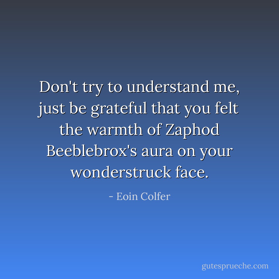 Don't try to understand me, just be grateful that you felt the warmth of Zaphod Beeblebrox's aura on your wonderstruck face. - Eoin Colfer