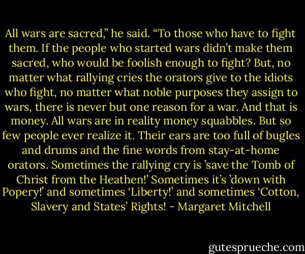 All wars are sacred,” he said. “To those who have to fight them. If the people who started wars didn’t make them sacred, who would be foolish enough to fight? But, no matter what rallying cries the orators give to the idiots who fight, no matter what noble purposes they assign to wars, there is never but one reason for a war. And that is money. All wars are in reality money squabbles. But so few people ever realize it. Their ears are too full of bugles and drums and the fine words from stay-at-home orators. Sometimes the rallying cry is ’save the Tomb of Christ from the Heathen!’ Sometimes it’s ’down with Popery!’ and sometimes ‘Liberty!’ and sometimes ‘Cotton, Slavery and States’ Rights! - Margaret Mitchell