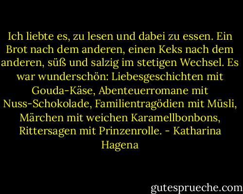 Ich liebte es, zu lesen und dabei zu essen. Ein Brot nach dem anderen, einen Keks nach dem anderen, süß und salzig im stetigen Wechsel. Es war wunderschön: Liebesgeschichten mit Gouda-Käse, Abenteuerromane mit Nuss-Schokolade, Familientragödien mit Müsli, Märchen mit weichen Karamellbonbons, Rittersagen mit Prinzenrolle. - Katharina Hagena