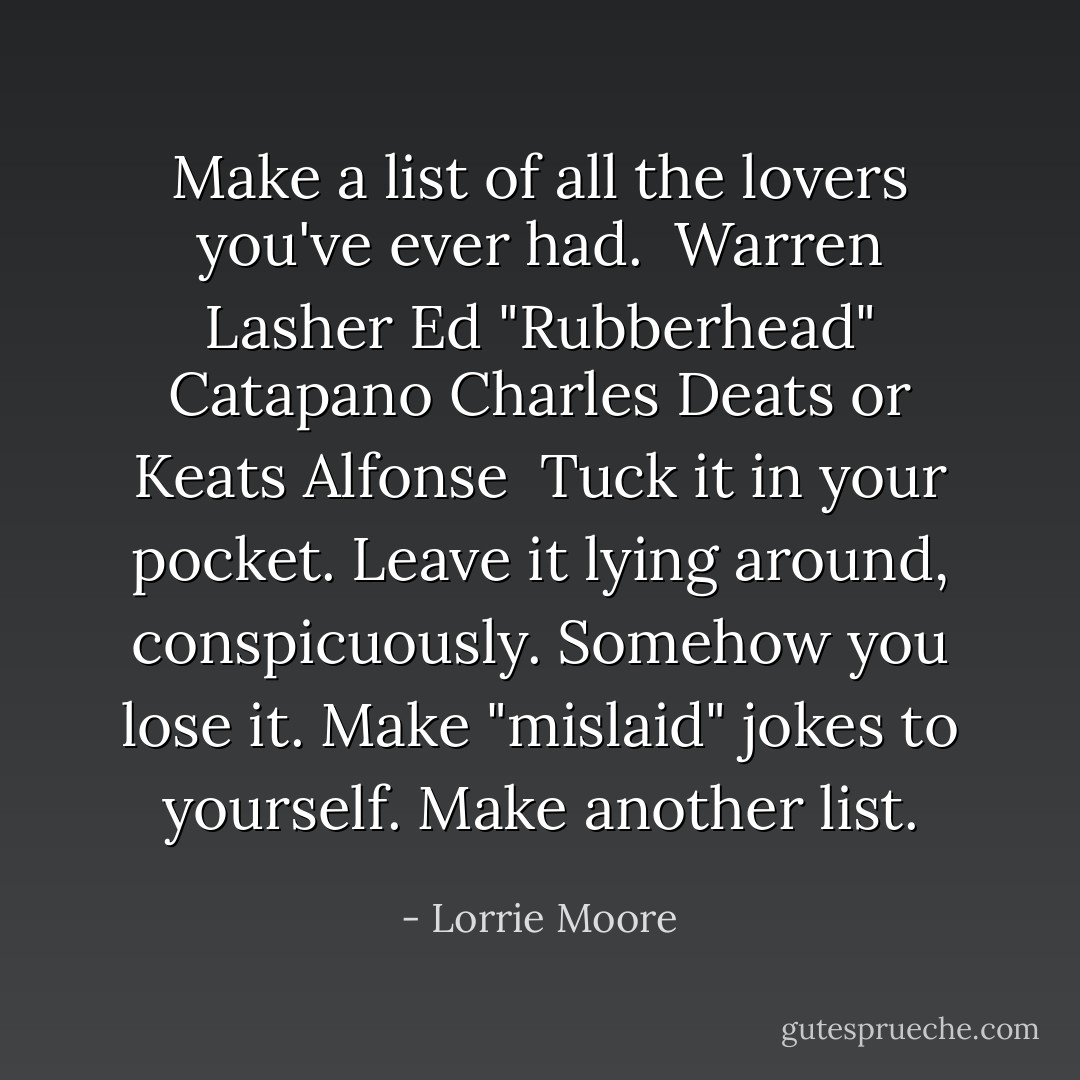 Make a list of all the lovers you've ever had.<br /><br />Warren Lasher<br />Ed "Rubberhead" Catapano<br />Charles Deats or Keats<br />Alfonse<br /><br />Tuck it in your pocket. Leave it lying around, conspicuously. Somehow you lose it. Make "mislaid" jokes to yourself. Make another list. - Lorrie Moore