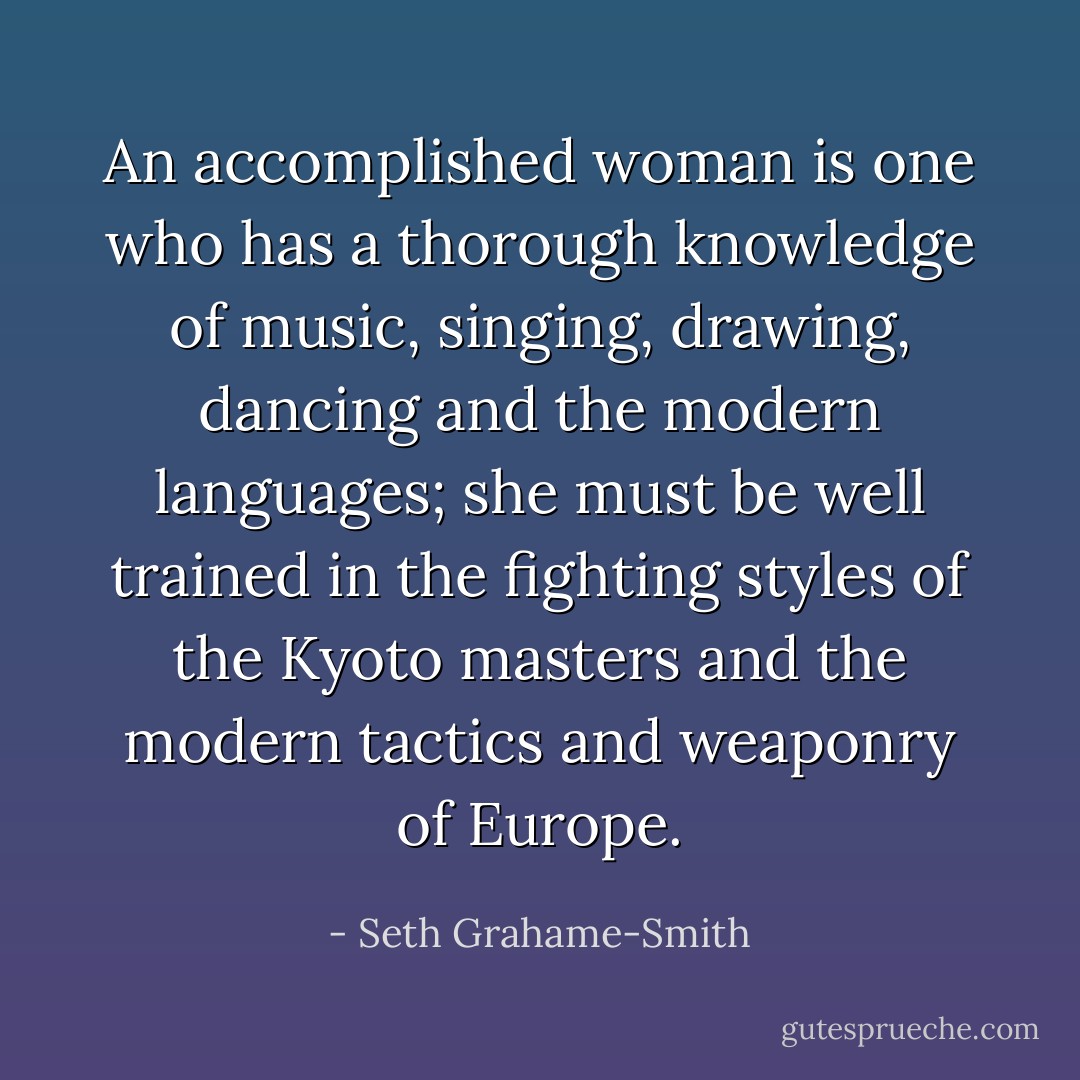 An accomplished woman is one who has a thorough knowledge of music, singing, drawing, dancing and the modern languages; she must be well trained in the fighting styles of the Kyoto masters and the modern tactics and weaponry of Europe. - Seth Grahame-Smith