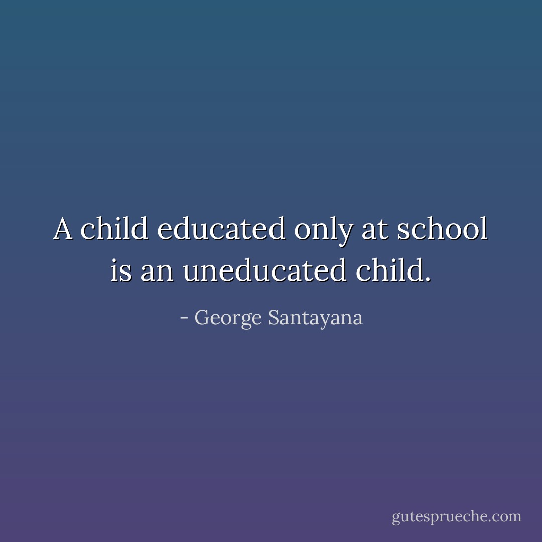 A child educated only at school is an uneducated child. - George Santayana