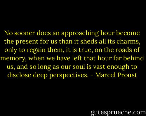 No sooner does an approaching hour become the present for us than it sheds all its charms, only to regain them, it is true, on the roads of memory, when we have left that hour far behind us, and so long as our soul is vast enough to disclose deep perspectives. - Marcel Proust