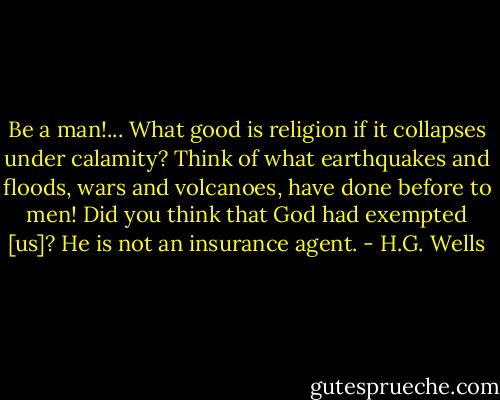 Be a man!... What good is religion if it collapses under calamity? Think of what earthquakes and floods, wars and volcanoes, have done before to men! Did you think that God had exempted [us]? He is not an insurance agent. - H.G. Wells