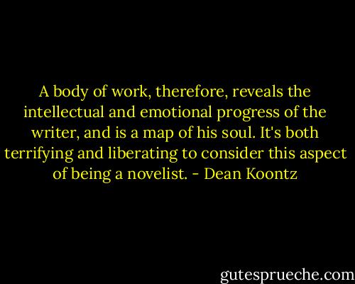 A body of work, therefore, reveals the intellectual and emotional progress of the writer, and is a map of his soul. It's both terrifying and liberating to consider this aspect of being a novelist. - Dean Koontz