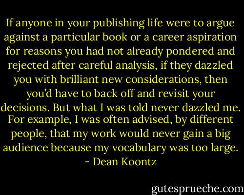 If anyone in your publishing life were to argue against a particular book or a career aspiration for reasons you had not already pondered and rejected after careful analysis, if they dazzled you with brilliant new considerations, then you’d have to back off and revisit your decisions. But what I was told never dazzled me. For example, I was often advised, by different people, that my work would never gain a big audience because my vocabulary was too large. - Dean Koontz