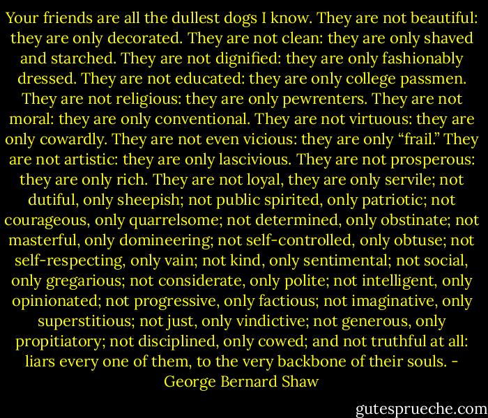 Your friends are all the dullest dogs I know. They are not beautiful: they are only decorated. They are not clean: they are only shaved and starched. They are not dignified: they are only fashionably dressed. They are not educated: they are only college passmen. They are not religious: they are only pewrenters. They are not moral: they are only conventional. They are not virtuous: they are only cowardly. They are not even vicious: they are only “frail.” They are not artistic: they are only lascivious. They are not prosperous: they are only rich. They are not loyal, they are only servile; not dutiful, only sheepish; not public spirited, only patriotic; not courageous, only quarrelsome; not determined, only obstinate; not masterful, only domineering; not self-controlled, only obtuse; not self-respecting, only vain; not kind, only sentimental; not social, only gregarious; not considerate, only polite; not intelligent, only opinionated; not progressive, only factious; not imaginative, only superstitious; not just, only vindictive; not generous, only propitiatory; not disciplined, only cowed; and not truthful at all: liars every one of them, to the very backbone of their souls. - George Bernard Shaw