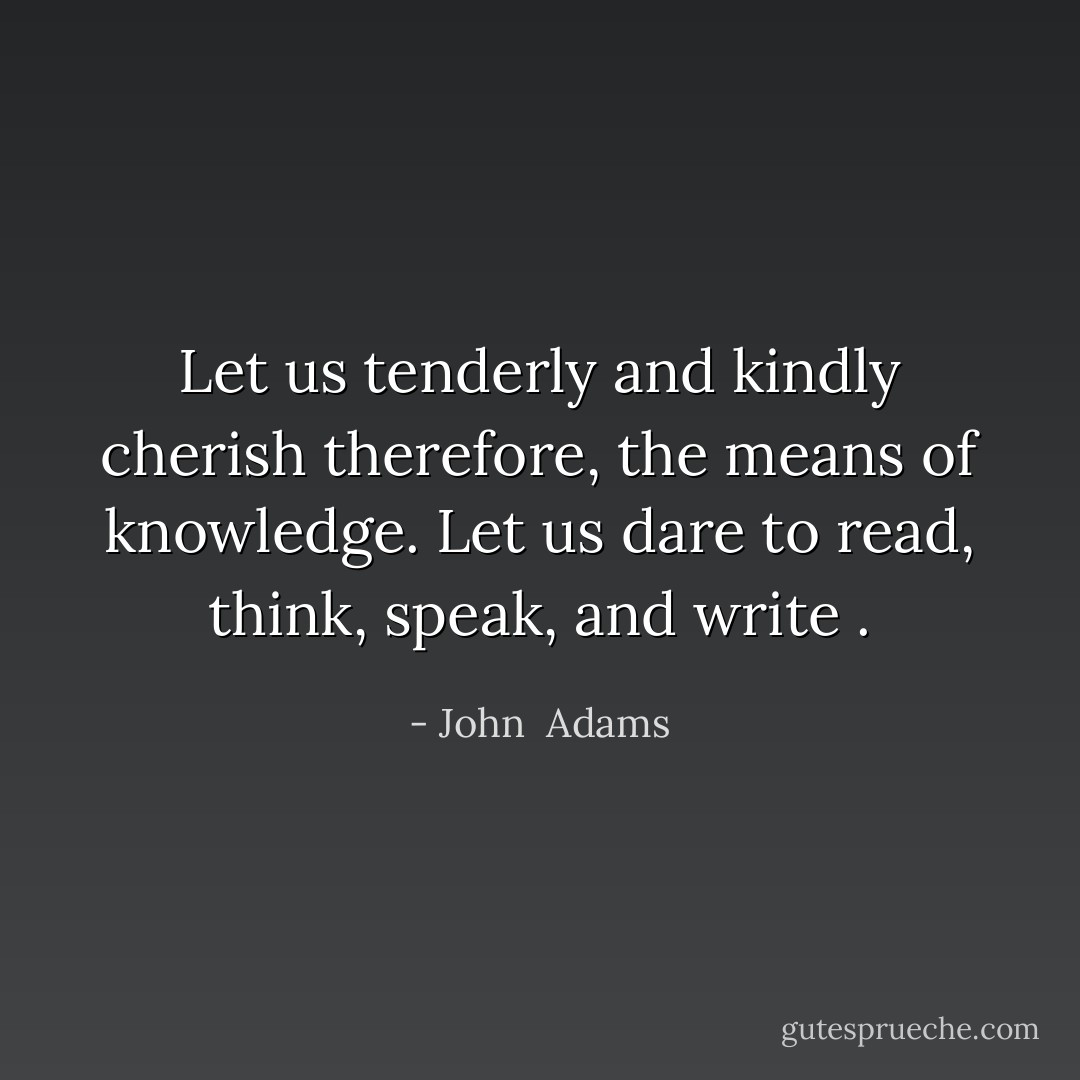Let us tenderly and kindly cherish therefore, the means of knowledge. Let us dare to read, think, speak, and write . - John  Adams