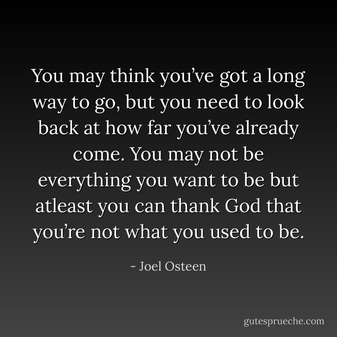 You may think you’ve got a long way to go, but you need to look back at how far you’ve already come. You may not be everything you want to be but atleast you can thank God that you’re not what you used to be. - Joel Osteen
