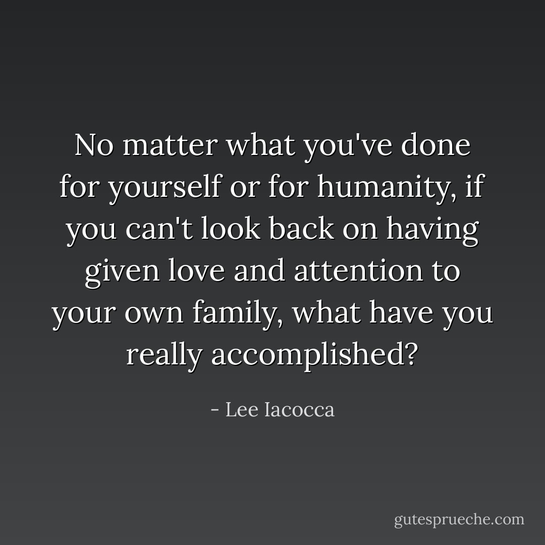 No matter what you've done for yourself or for humanity, if you can't look back on having given love and attention to your own family, what have you really accomplished? - Lee Iacocca