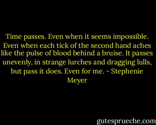 Time passes. Even when it seems impossible. Even when each tick of the second hand aches like the pulse of blood behind a bruise. It passes unevenly, in strange lurches and dragging lulls, but pass it does. Even for me. - Stephenie Meyer