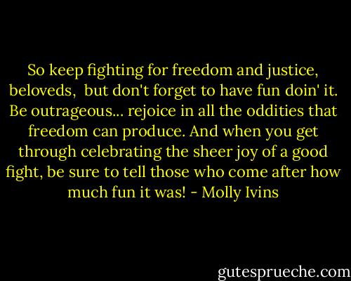 So keep fighting for freedom and justice, beloveds, <br />but don't forget to have fun doin' it. Be outrageous... rejoice in all the oddities that freedom can produce. And when you get through celebrating the sheer joy of a good fight, be sure to tell those who come after how much fun it was! - Molly Ivins