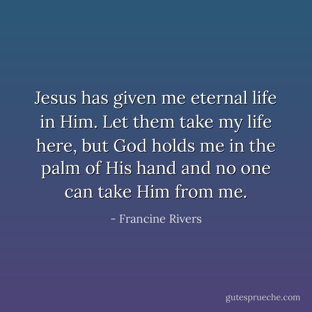 Jesus has given me eternal life in Him. Let them take my life here, but God holds me in the palm of His hand and no one can take Him from me. - Francine Rivers