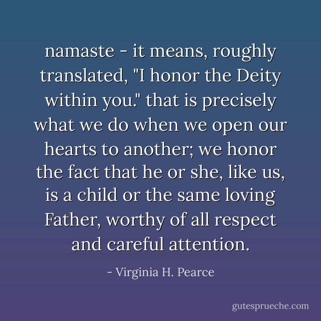 namaste - it means, roughly translated, "I honor the Deity within you." that is precisely what we do when we open our hearts to another; we honor the fact that he or she, like us, is a child or the same loving Father, worthy of all respect and careful attention. - Virginia H. Pearce