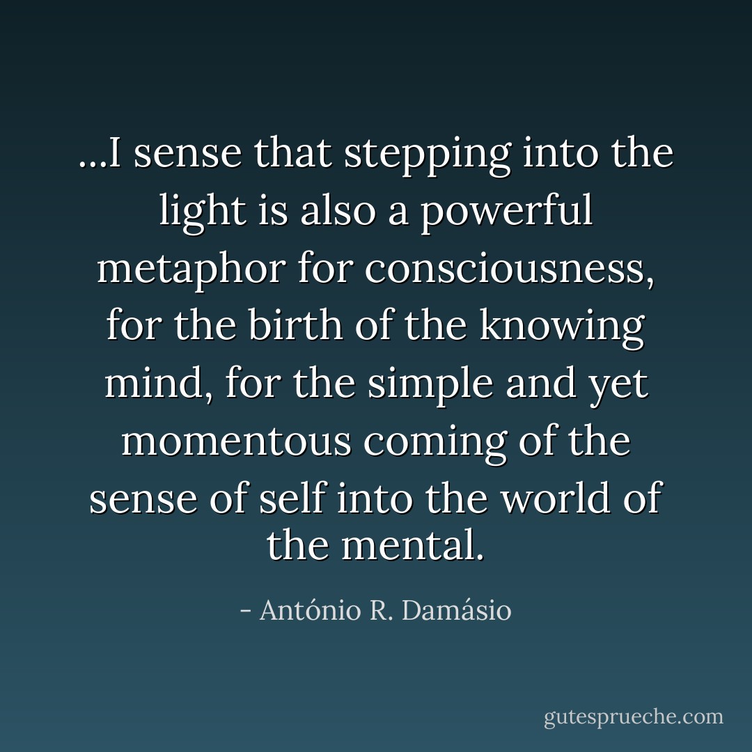 ...I sense that stepping into the light is also a powerful metaphor for consciousness, for the birth of the knowing mind, for the simple and yet momentous coming of the sense of self into the world of the mental. - António R. Damásio