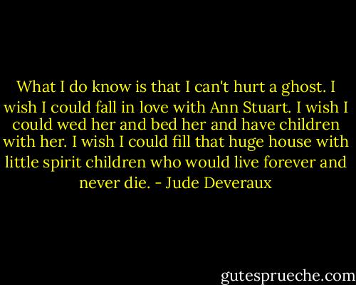 What I do know is that I can't hurt a ghost. I wish I could fall in love with Ann Stuart. I wish I could wed her and bed her and have children with her. I wish I could fill that huge house with little spirit children who would live forever and never die. - Jude Deveraux