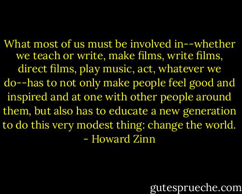 What most of us must be involved in--whether we teach or write, make films, write films, direct films, play music, act, whatever we do--has to not only make people feel good and inspired and at one with other people around them, but also has to educate a new generation to do this very modest thing: change the world. - Howard Zinn
