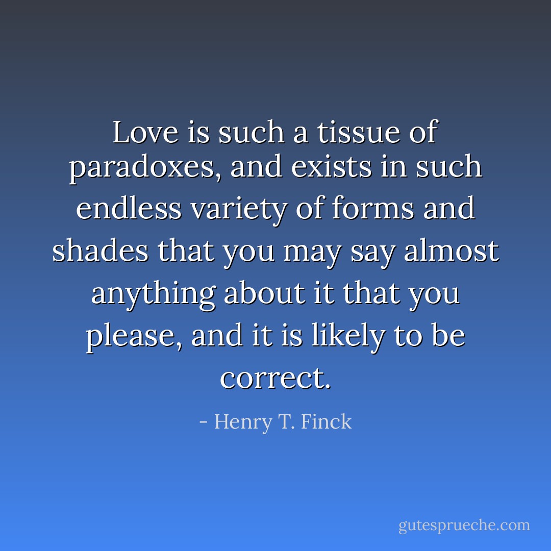 Love is such a tissue of paradoxes, and exists in such endless variety of forms and shades that you may say almost anything about it that you please, and it is likely to be correct. - Henry T. Finck