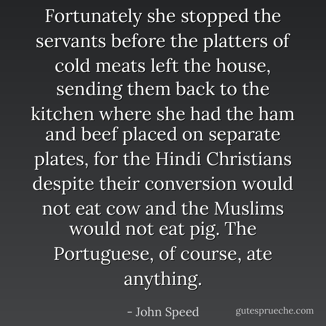 Fortunately she stopped the servants before the platters of cold meats left the house, sending them back to the kitchen where she had the ham and beef placed on separate plates, for the Hindi Christians despite their conversion would not eat cow and the Muslims would not eat pig. The Portuguese, of course, ate anything. - John Speed