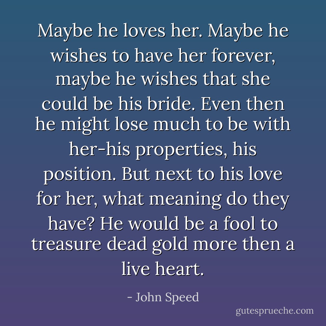 Maybe he loves her. Maybe he wishes to have her forever, maybe he wishes that she could be his bride. Even then he might lose much to be with her-his properties, his position. But next to his love for her, what meaning do they have? He would be a fool to treasure dead gold more then a live heart. - John Speed