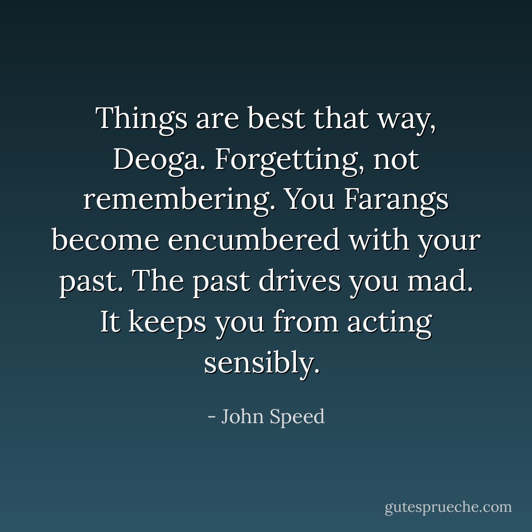 Things are best that way, Deoga. Forgetting, not remembering. You Farangs become encumbered with your past. The past drives you mad. It keeps you from acting sensibly.  - John Speed