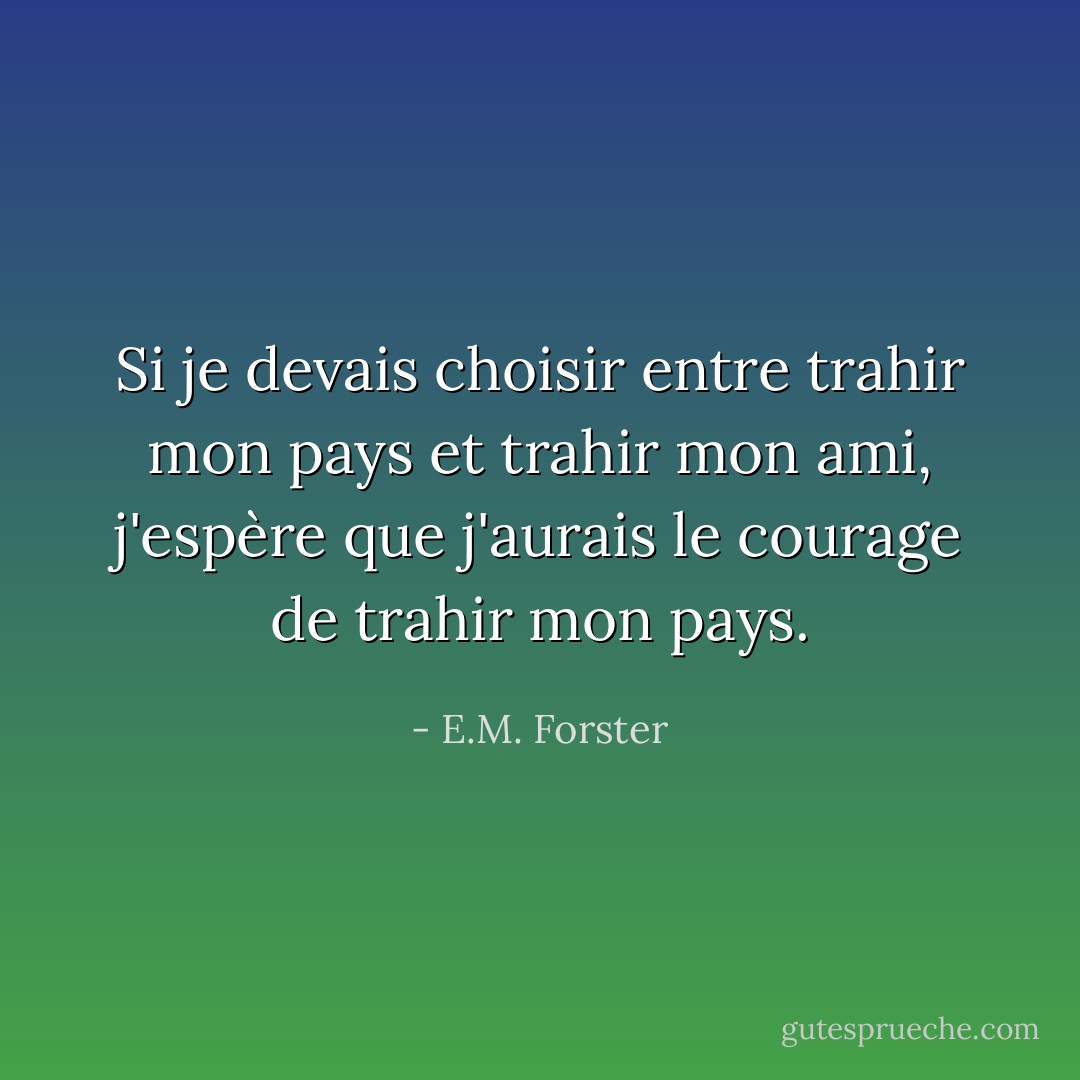 Si je devais choisir entre trahir mon pays et trahir mon ami, j'espère que j'aurais le courage de trahir mon pays. - E.M. Forster