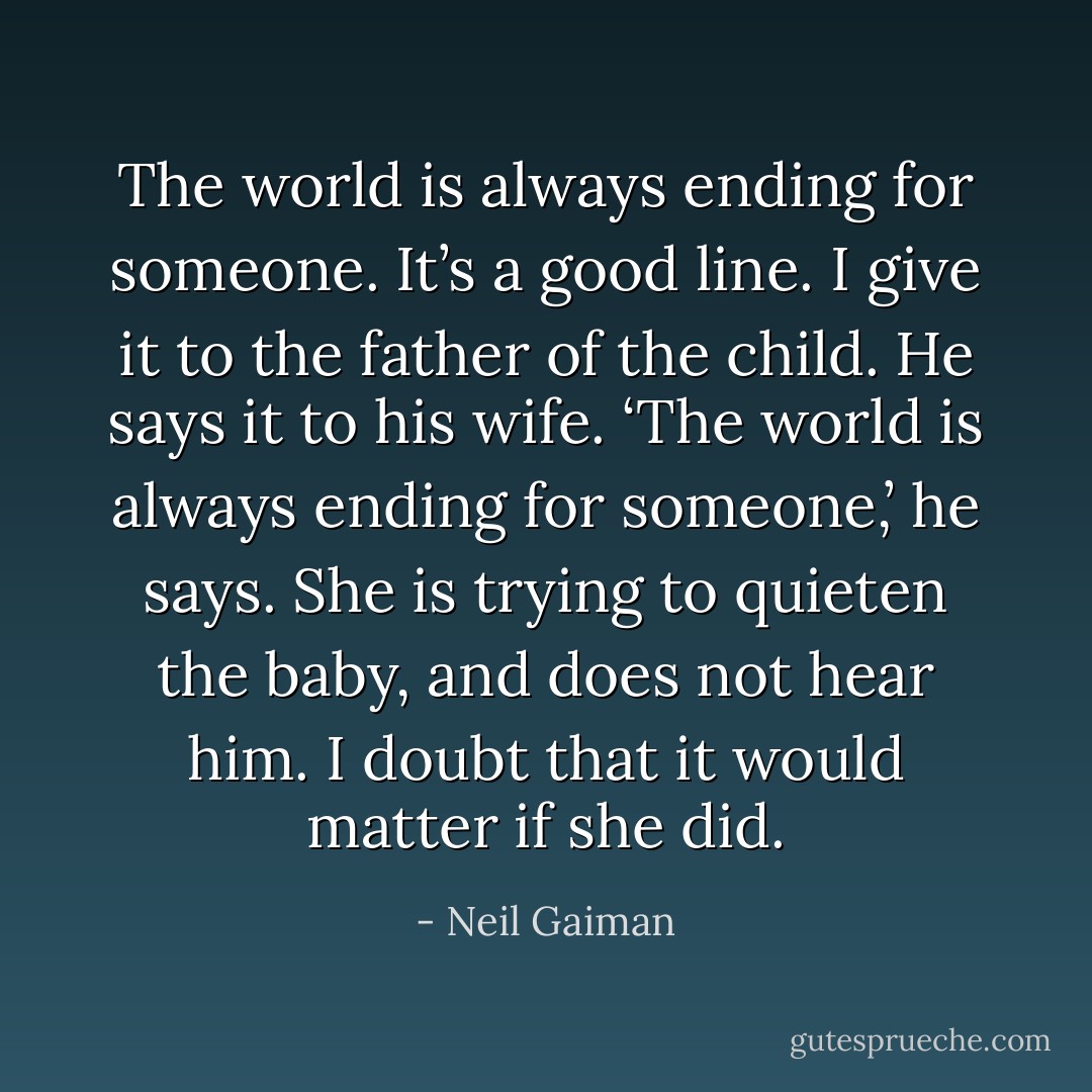 The world is always ending for someone. It’s a good line. I give it to the father of the child. He says it to his wife. ‘The world is always ending for someone,’ he says. She is trying to quieten the baby, and does not hear him. I doubt that it would matter if she did. - Neil Gaiman