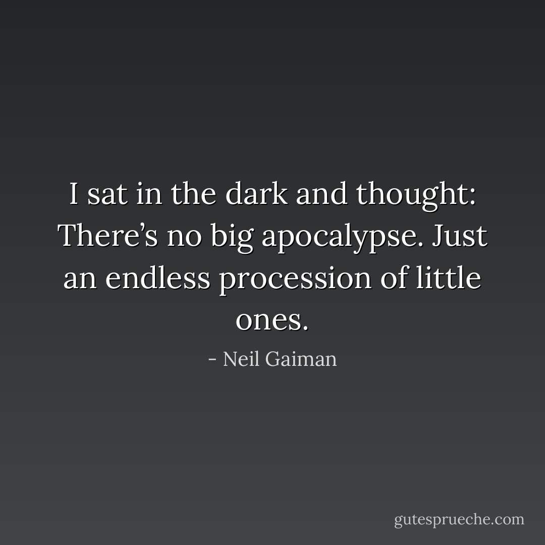 I sat in the dark and thought: There’s no big apocalypse. Just an endless procession of little ones. - Neil Gaiman